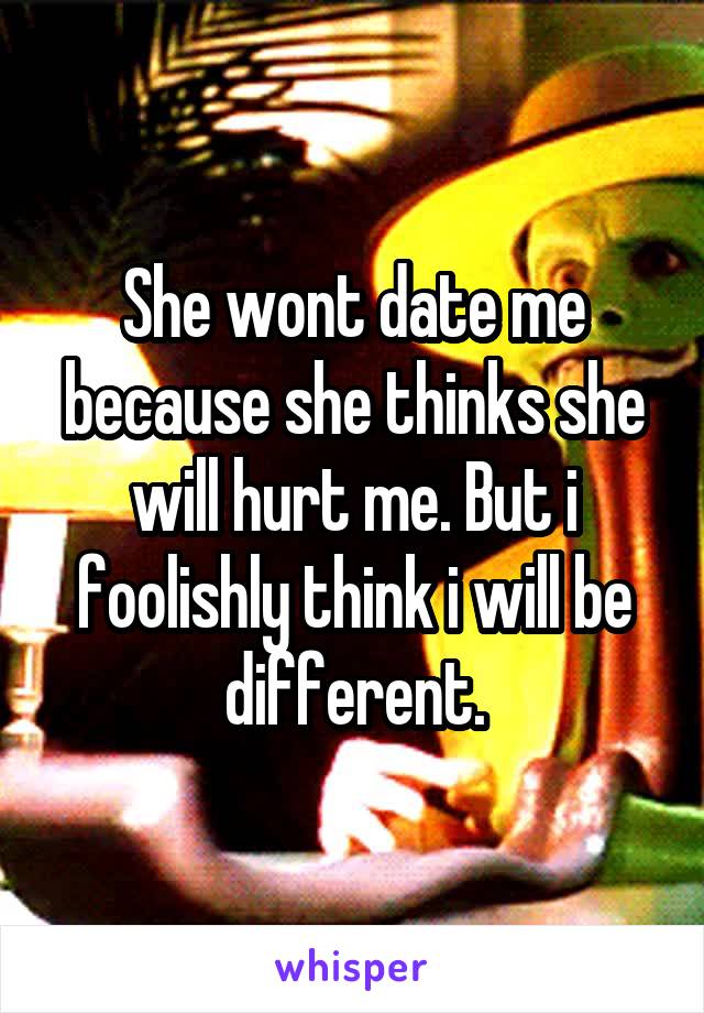 She wont date me because she thinks she will hurt me. But i foolishly think i will be different.