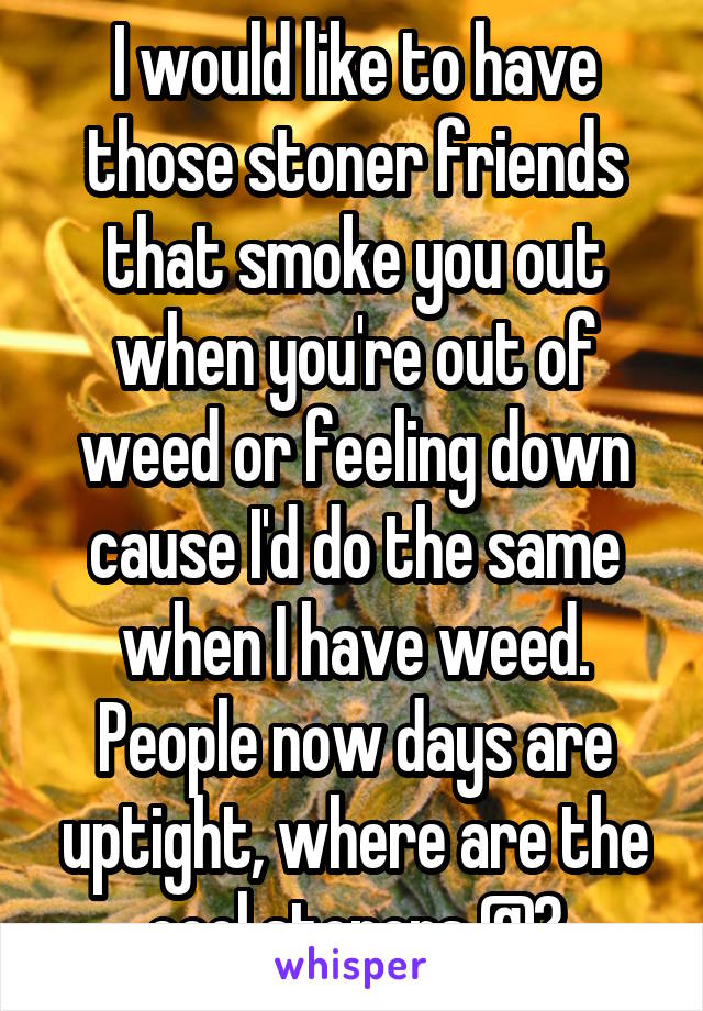 I would like to have those stoner friends that smoke you out when you're out of weed or feeling down cause I'd do the same when I have weed. People now days are uptight, where are the cool stoners @?
