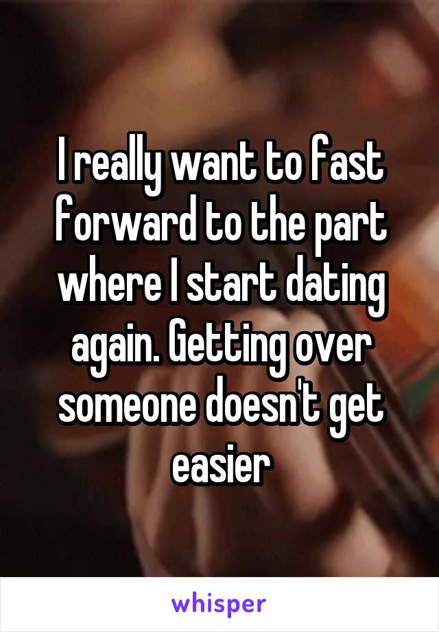 I really want to fast forward to the part where I start dating again. Getting over someone doesn't get easier