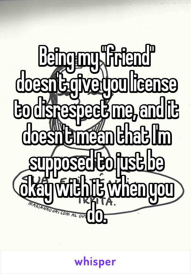 Being my "friend" doesn't give you license to disrespect me, and it doesn't mean that I'm supposed to just be okay with it when you do.