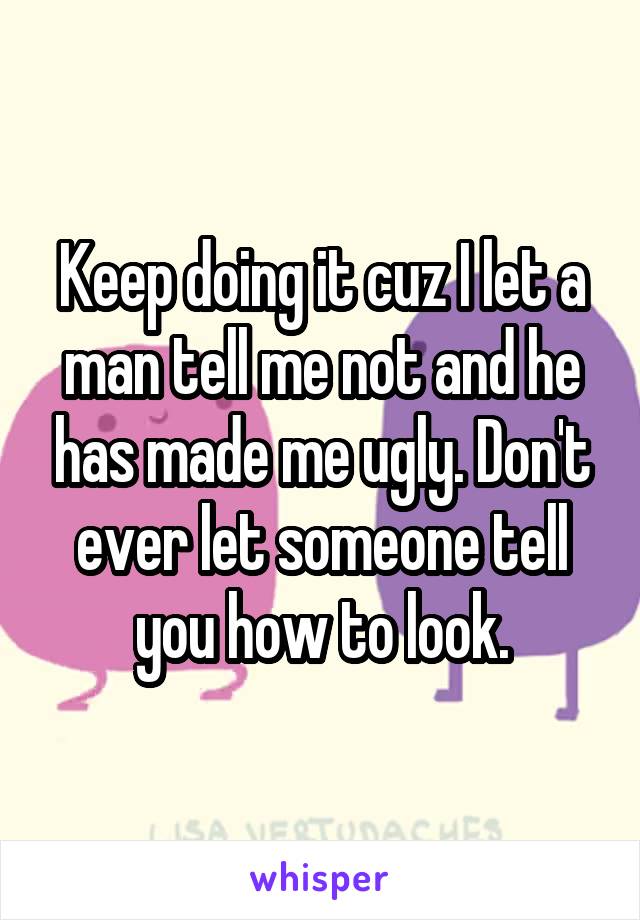 Keep doing it cuz I let a man tell me not and he has made me ugly. Don't ever let someone tell you how to look.