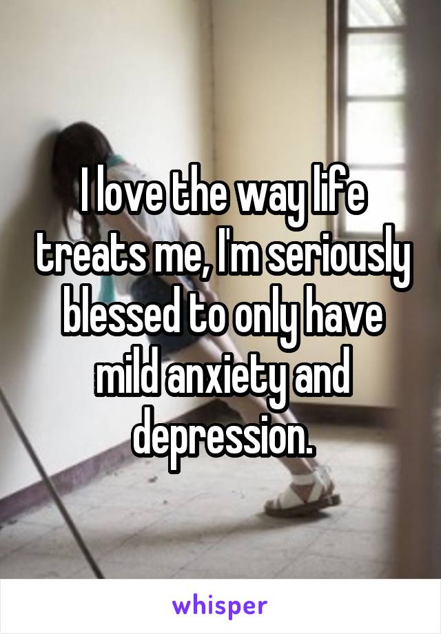 I love the way life treats me, I'm seriously blessed to only have mild anxiety and depression.