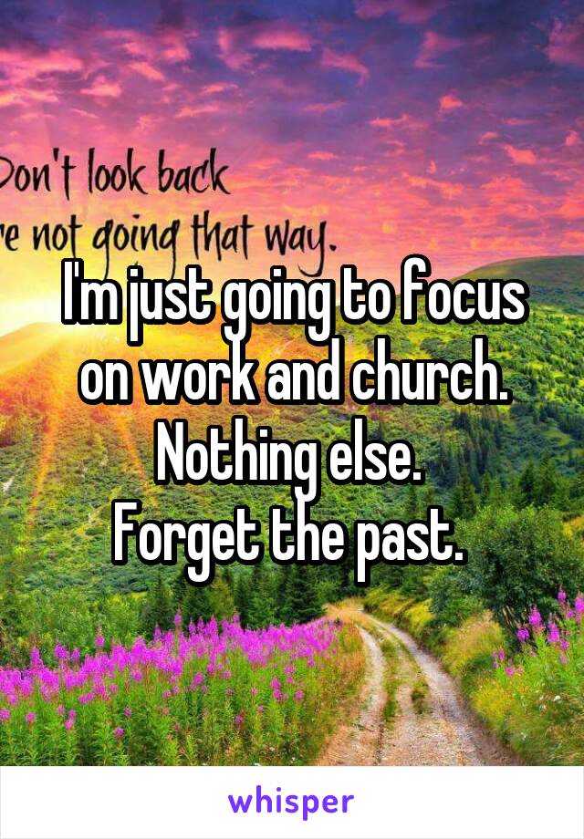 I'm just going to focus on work and church. Nothing else. 
Forget the past. 