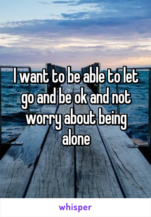I want to be able to let go and be ok and not worry about being alone