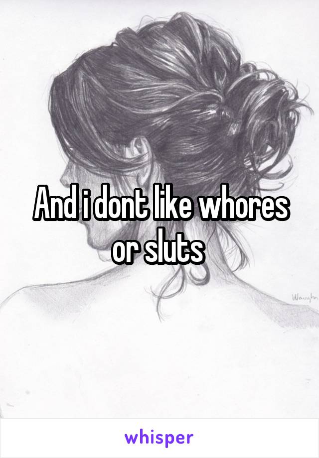 And i dont like whores or sluts 