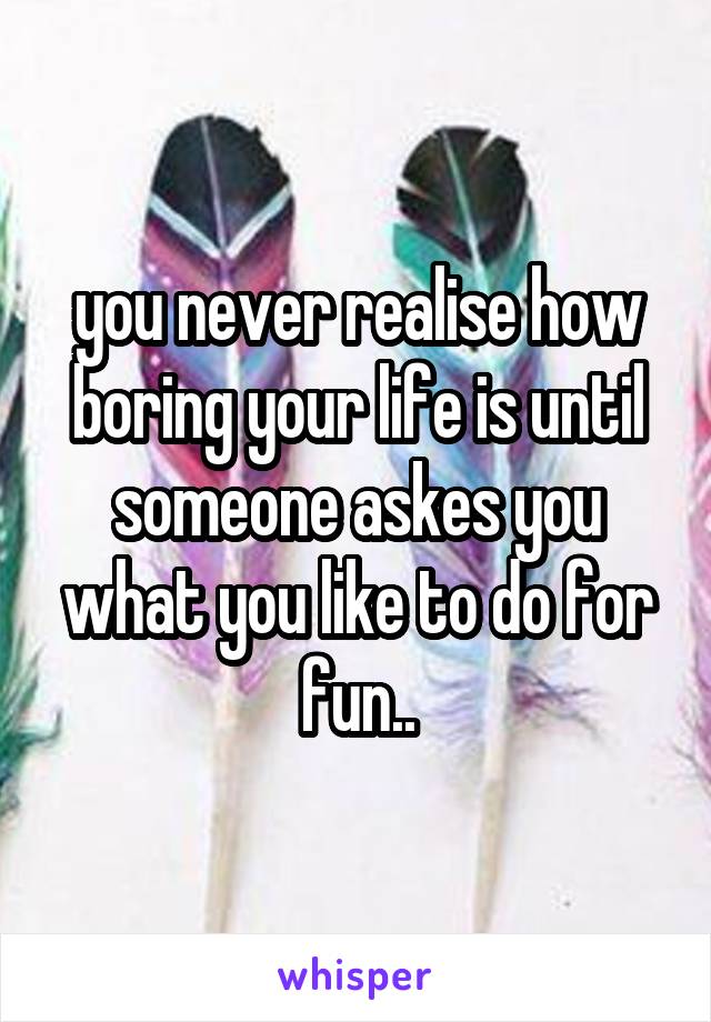 you never realise how boring your life is until someone askes you what you like to do for fun..