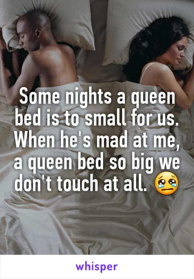 Some nights a queen bed is to small for us. When he's mad at me, a queen bed so big we don't touch at all. 😢
