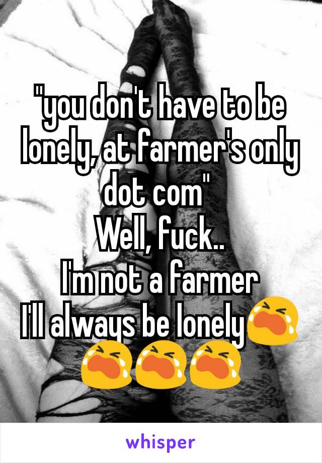 "you don't have to be lonely, at farmer's only dot com" 
Well, fuck..
I'm not a farmer
I'll always be lonely😭😭😭😭