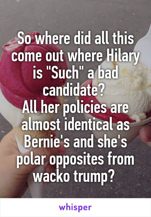 So where did all this come out where Hilary is "Such" a bad candidate? 
All her policies are almost identical as Bernie's and she's polar opposites from wacko trump? 