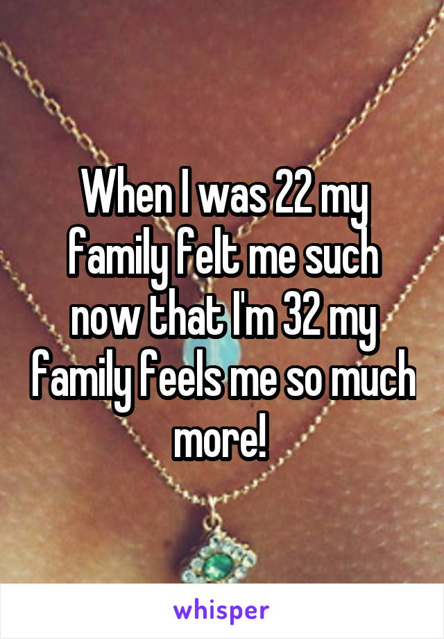 When I was 22 my family felt me such now that I'm 32 my family feels me so much more! 