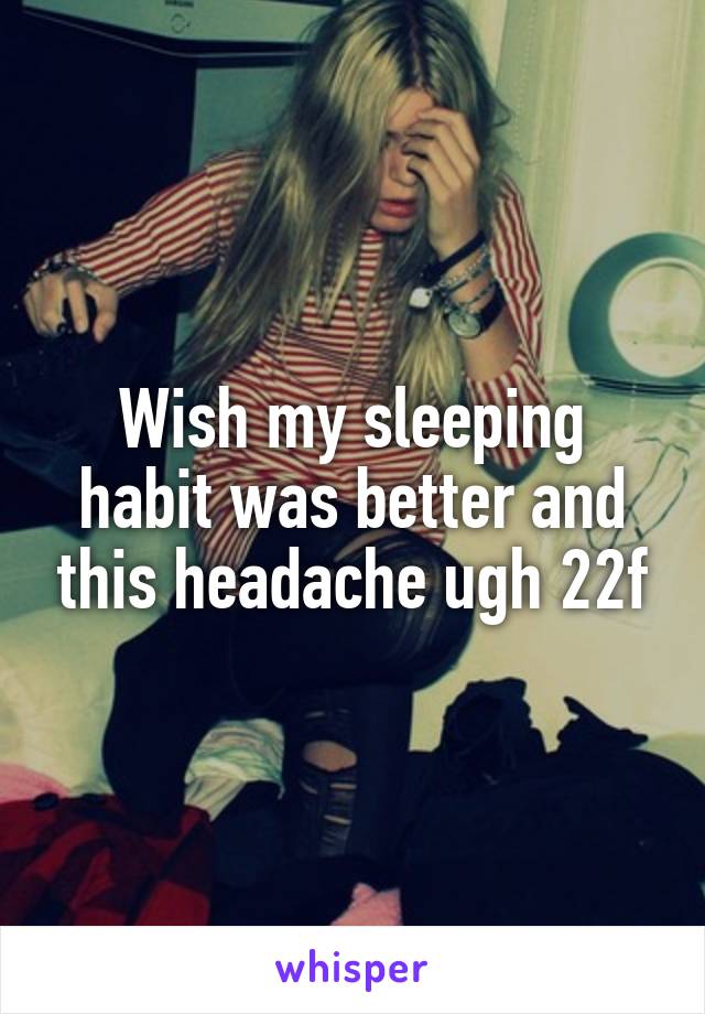 Wish my sleeping habit was better and this headache ugh 22f