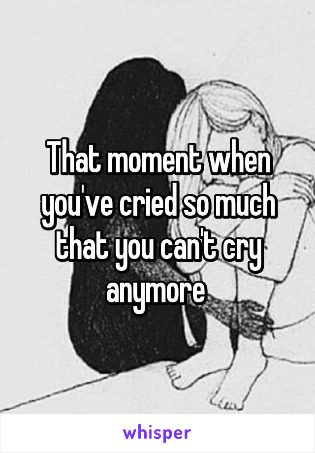 That moment when you've cried so much that you can't cry anymore 
