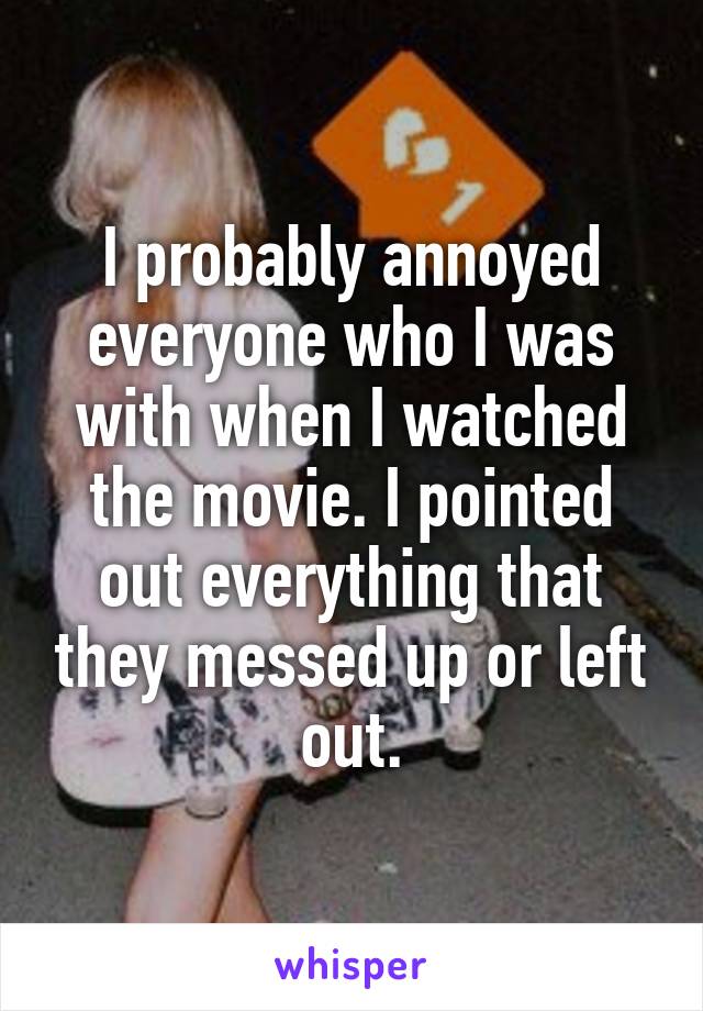 I probably annoyed everyone who I was with when I watched the movie. I pointed out everything that they messed up or left out.