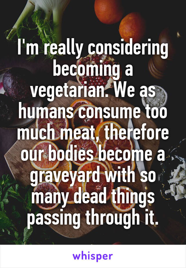I'm really considering becoming a vegetarian. We as humans consume too much meat, therefore our bodies become a graveyard with so many dead things passing through it.