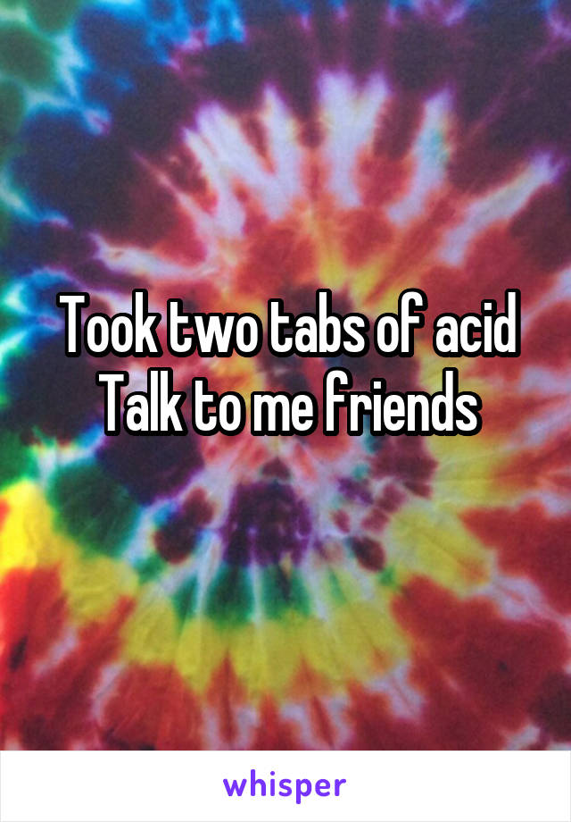 Took two tabs of acid
Talk to me friends
