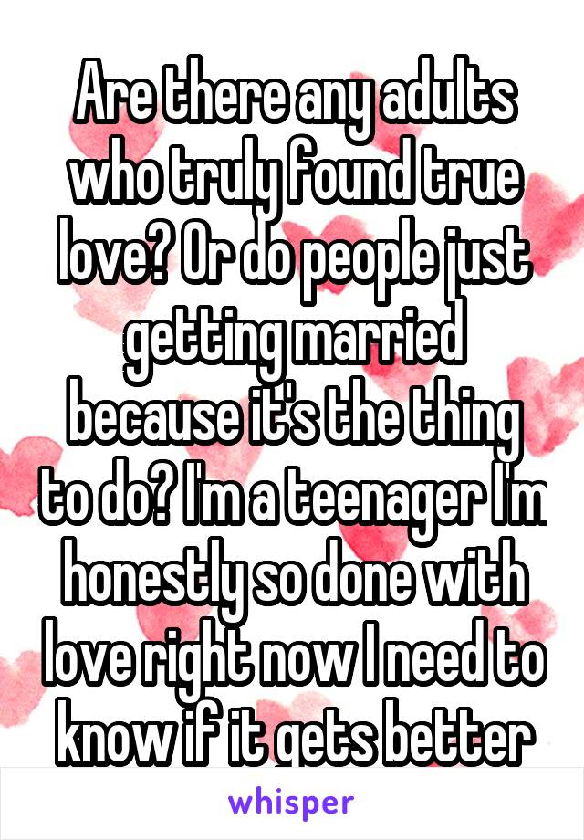 Are there any adults who truly found true love? Or do people just getting married because it's the thing to do? I'm a teenager I'm honestly so done with love right now I need to know if it gets better