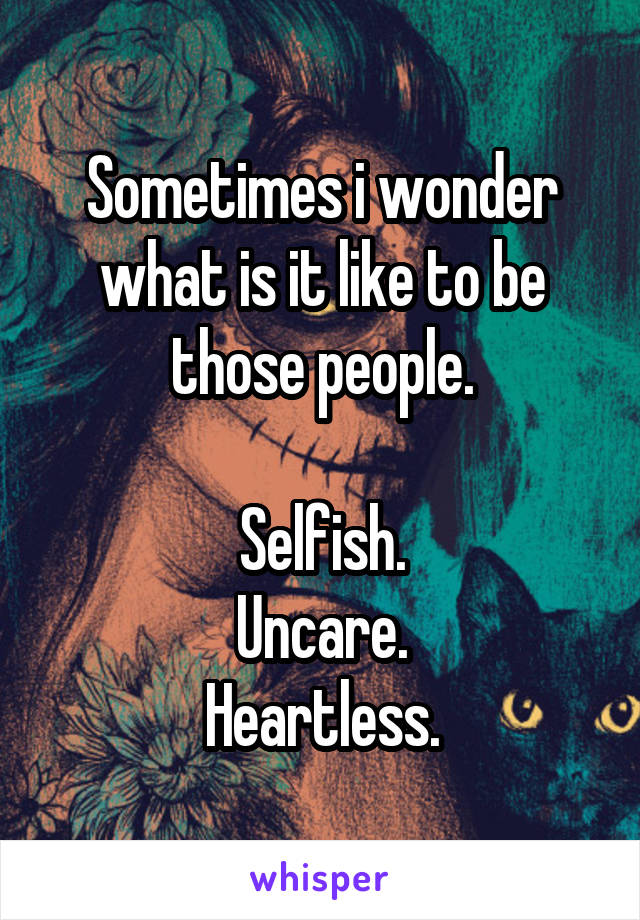 Sometimes i wonder what is it like to be those people.

Selfish.
Uncare.
Heartless.
