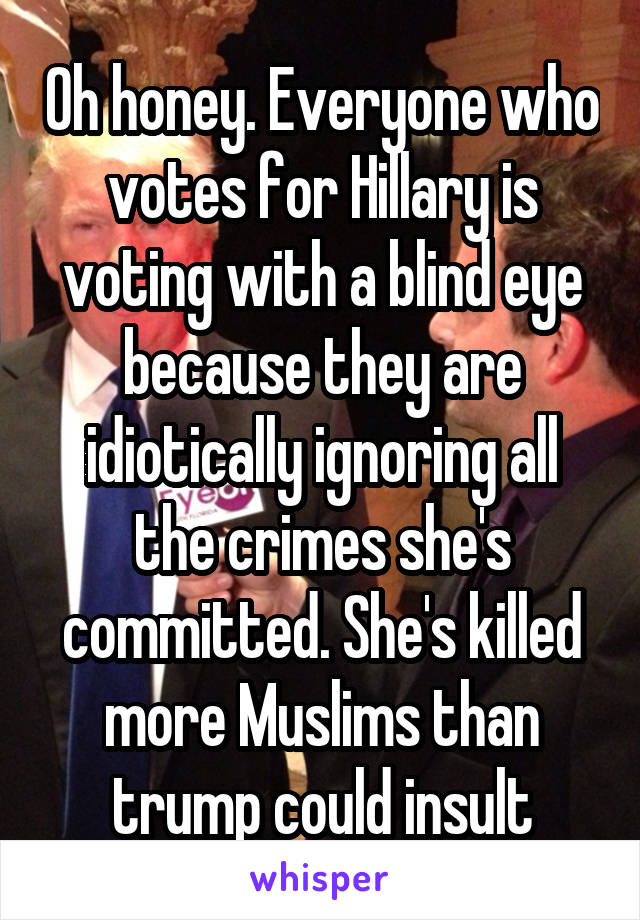 Oh honey. Everyone who votes for Hillary is voting with a blind eye because they are idiotically ignoring all the crimes she's committed. She's killed more Muslims than trump could insult