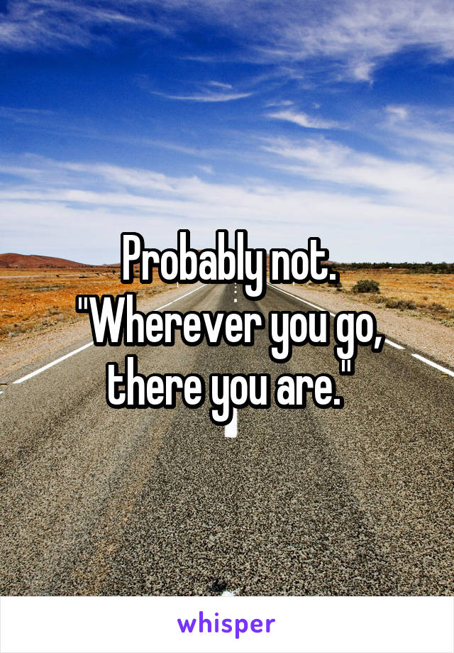 Probably not.
"Wherever you go,
there you are."