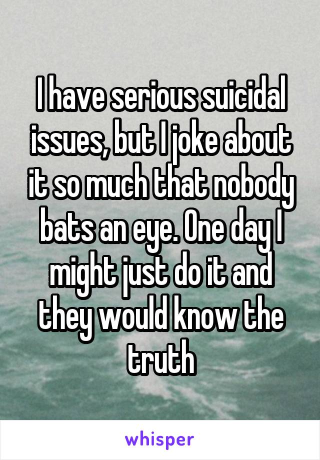 I have serious suicidal issues, but I joke about it so much that nobody bats an eye. One day I might just do it and they would know the truth
