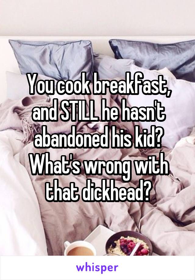 You cook breakfast, and STILL he hasn't abandoned his kid? What's wrong with that dickhead?