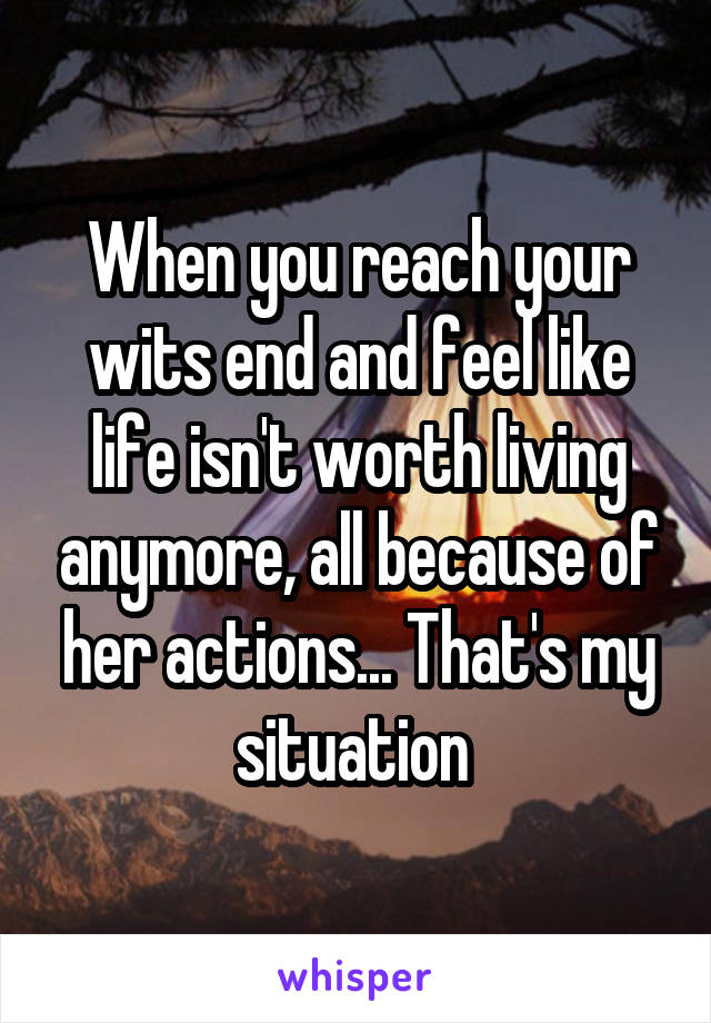 When you reach your wits end and feel like life isn't worth living anymore, all because of her actions... That's my situation 