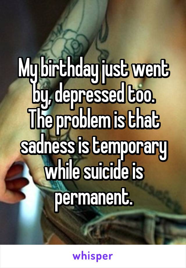 My birthday just went by, depressed too.
The problem is that sadness is temporary while suicide is permanent.