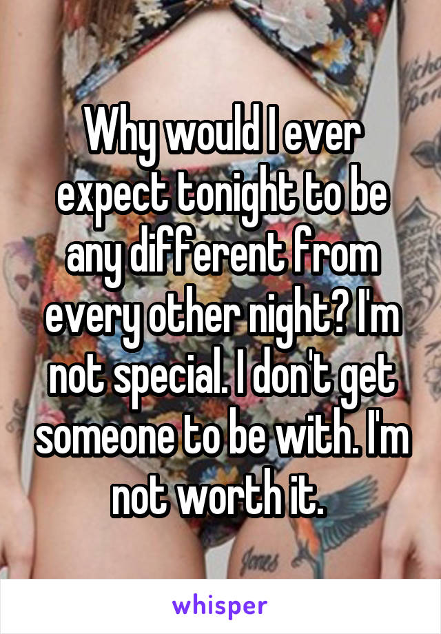 Why would I ever expect tonight to be any different from every other night? I'm not special. I don't get someone to be with. I'm not worth it. 
