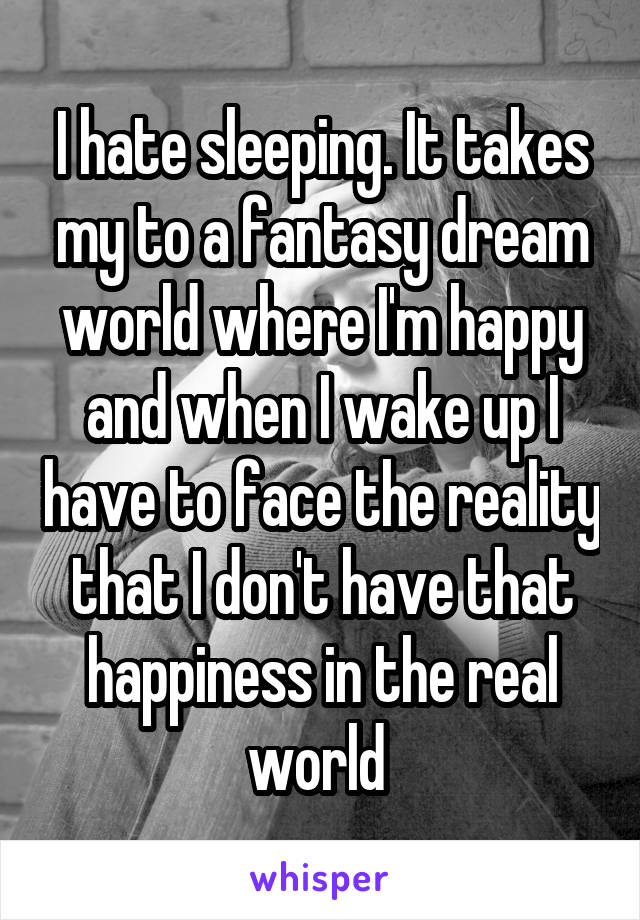 I hate sleeping. It takes my to a fantasy dream world where I'm happy and when I wake up I have to face the reality that I don't have that happiness in the real world 