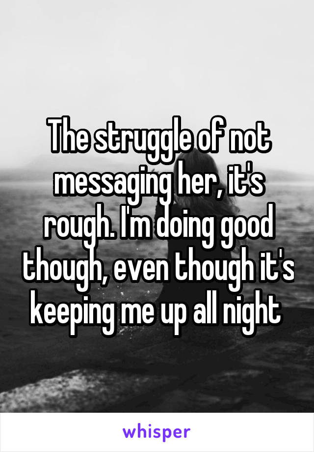 The struggle of not messaging her, it's rough. I'm doing good though, even though it's keeping me up all night 