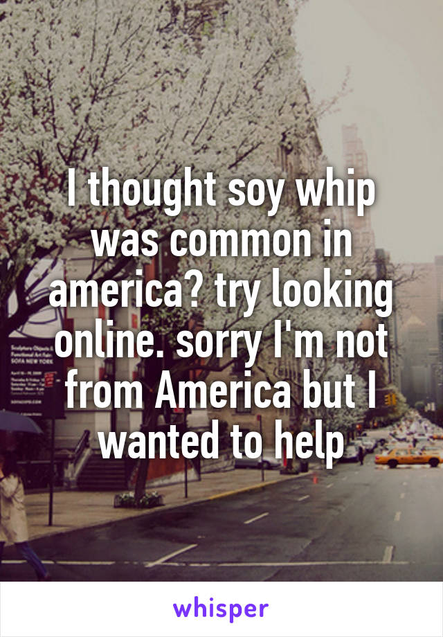 I thought soy whip was common in america? try looking online. sorry I'm not from America but I wanted to help