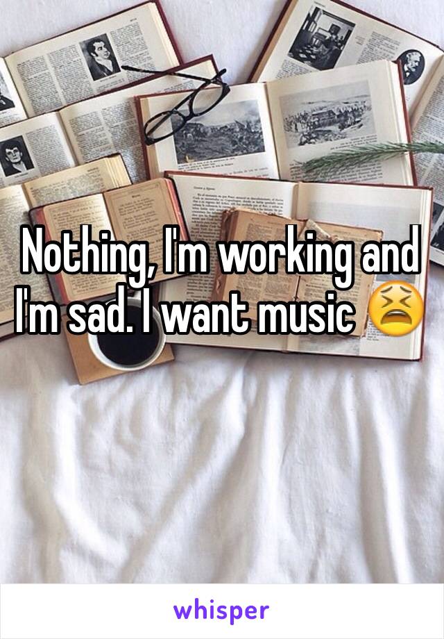 Nothing, I'm working and I'm sad. I want music 😫