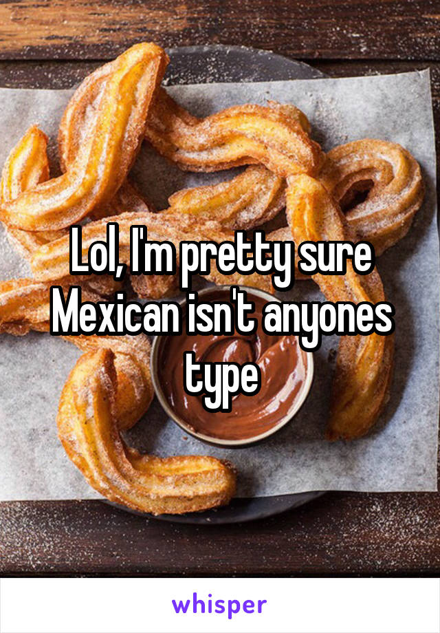 Lol, I'm pretty sure Mexican isn't anyones type