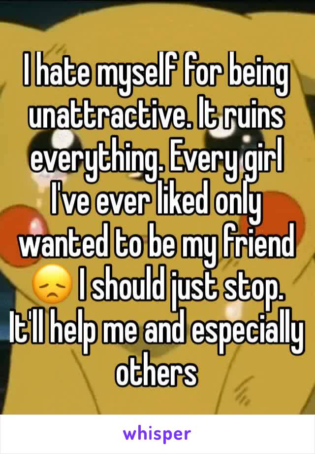 I hate myself for being unattractive. It ruins everything. Every girl I've ever liked only wanted to be my friend 😞 I should just stop. It'll help me and especially others 