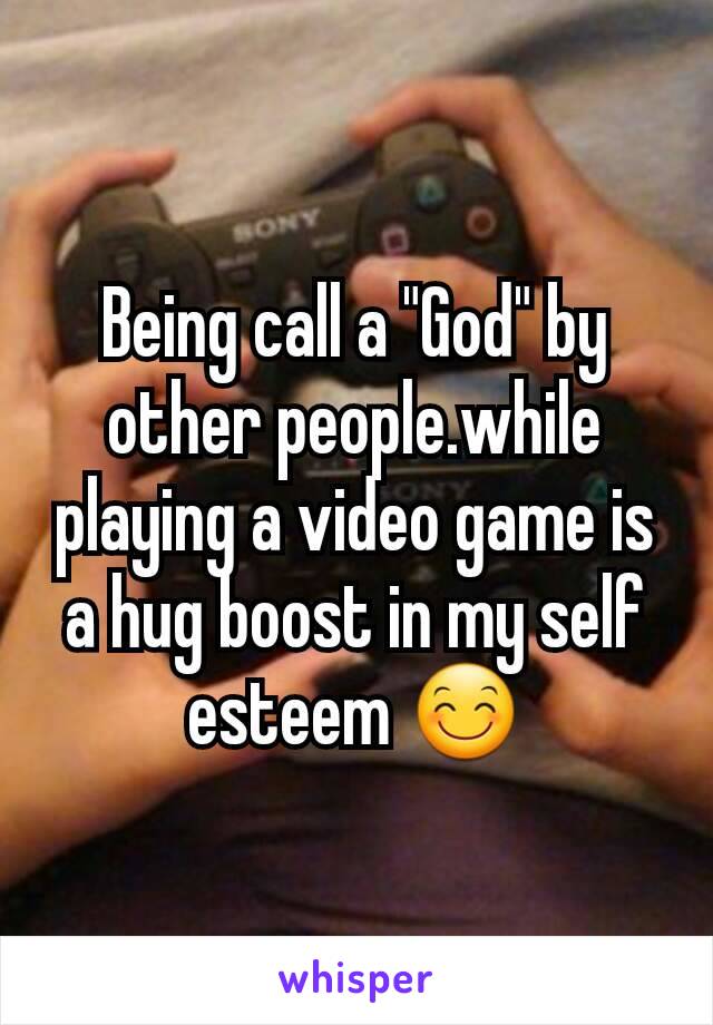 Being call a "God" by other people.while playing a video game is a hug boost in my self esteem 😊