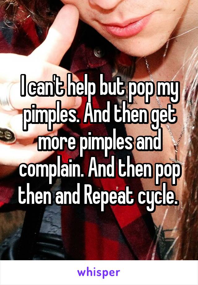 I can't help but pop my pimples. And then get more pimples and complain. And then pop then and Repeat cycle. 