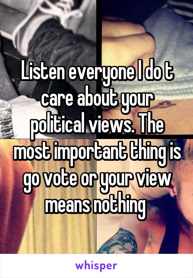 Listen everyone I do t care about your political views. The most important thing is go vote or your view means nothing 