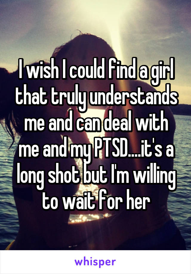 I wish I could find a girl that truly understands me and can deal with me and my PTSD....it's a long shot but I'm willing to wait for her