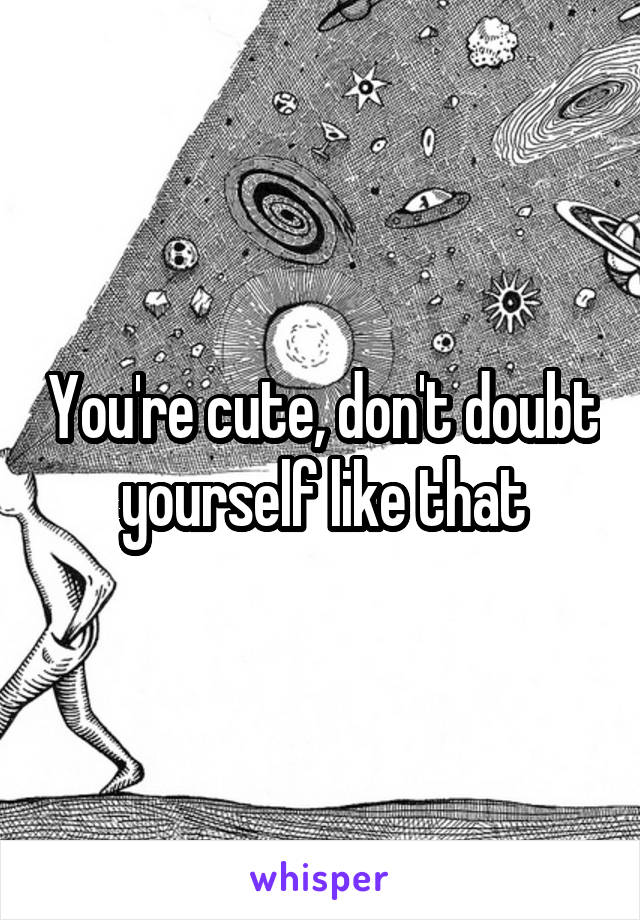 You're cute, don't doubt yourself like that