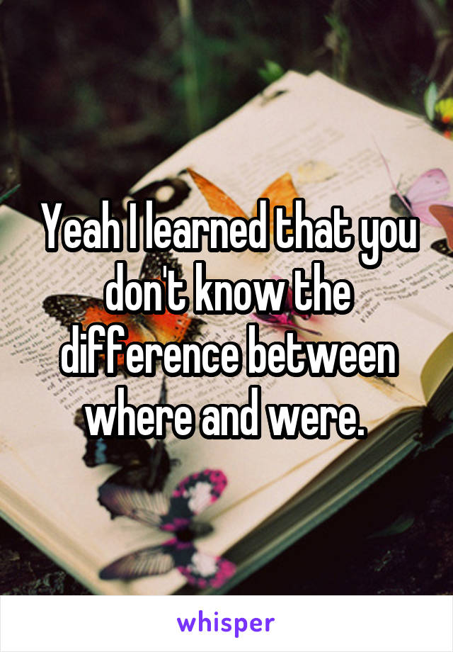 Yeah I learned that you don't know the difference between where and were. 