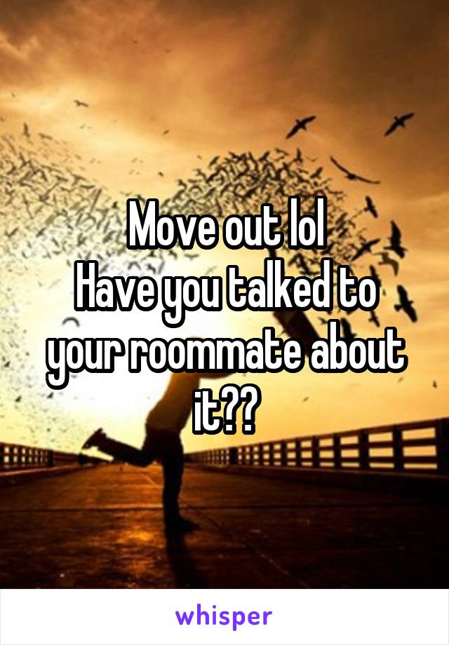 Move out lol
Have you talked to your roommate about it??