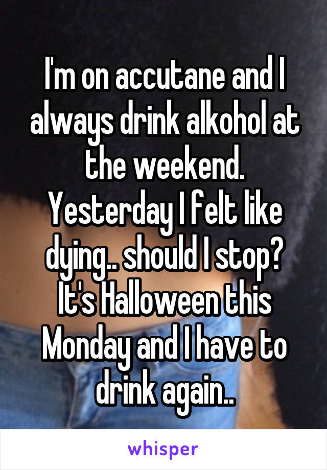 I'm on accutane and I always drink alkohol at the weekend. Yesterday I felt like dying.. should I stop?
It's Halloween this Monday and I have to drink again..