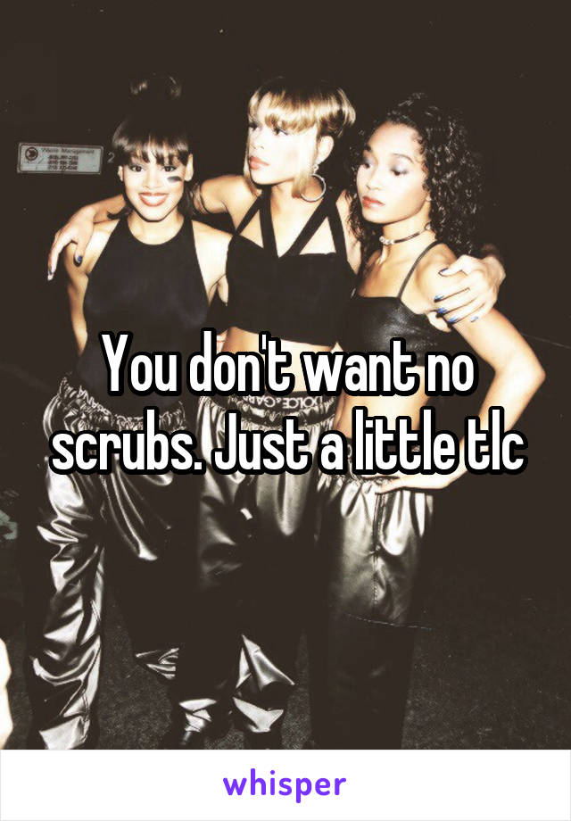 You don't want no scrubs. Just a little tlc