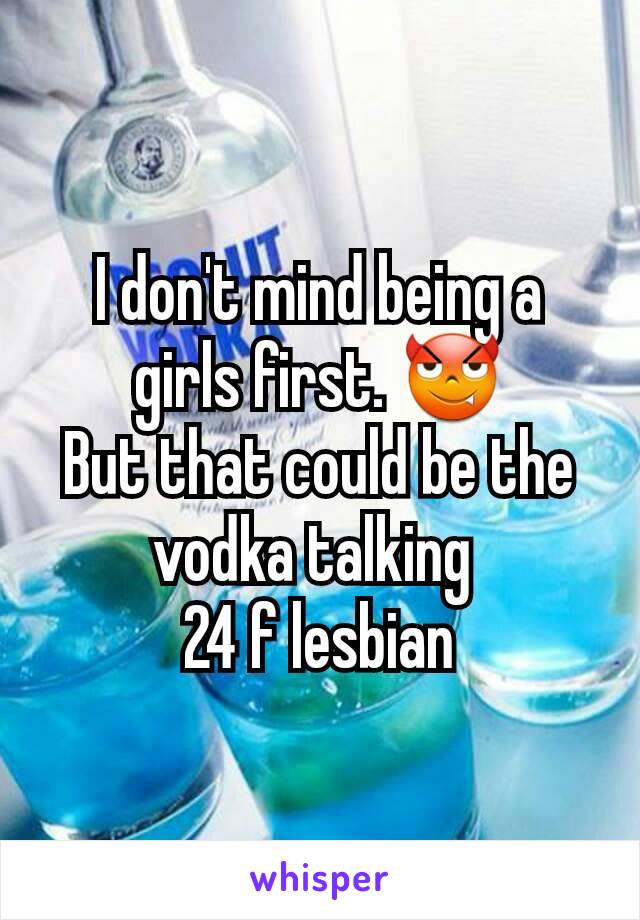 I don't mind being a girls first. 😈
But that could be the vodka talking 
24 f lesbian