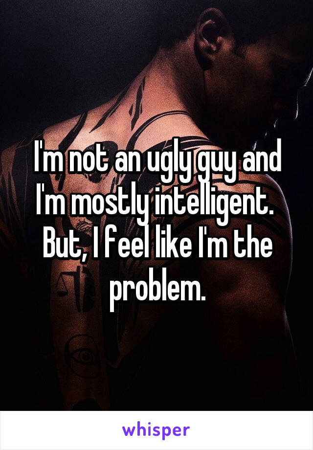 I'm not an ugly guy and I'm mostly intelligent.  But, I feel like I'm the problem.