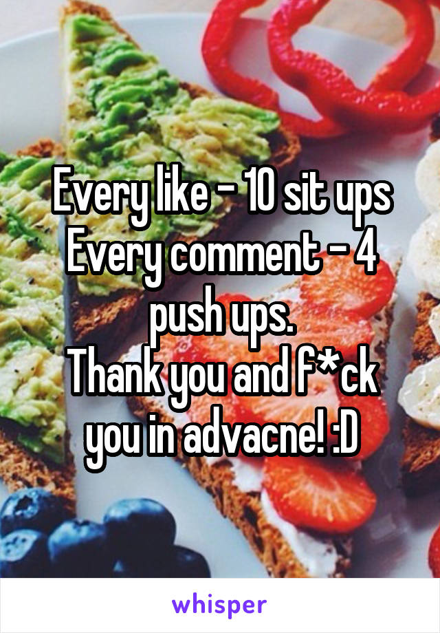 Every like - 10 sit ups
Every comment - 4 push ups.
Thank you and f*ck you in advacne! :D