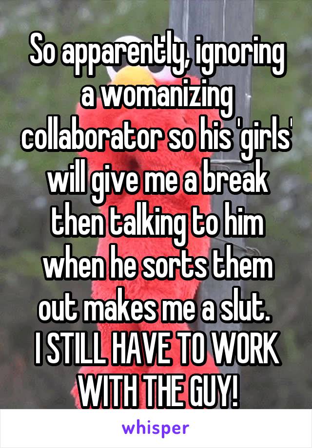 So apparently, ignoring a womanizing collaborator so his 'girls' will give me a break then talking to him when he sorts them out makes me a slut. 
I STILL HAVE TO WORK WITH THE GUY!