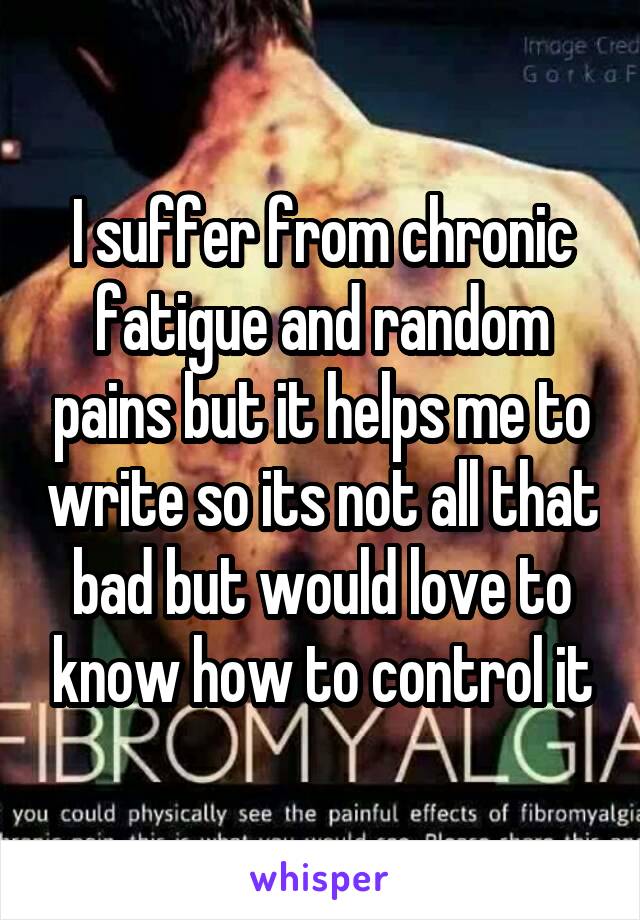 I suffer from chronic fatigue and random pains but it helps me to write so its not all that bad but would love to know how to control it
