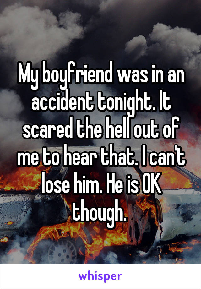 My boyfriend was in an accident tonight. It scared the hell out of me to hear that. I can't lose him. He is OK though. 