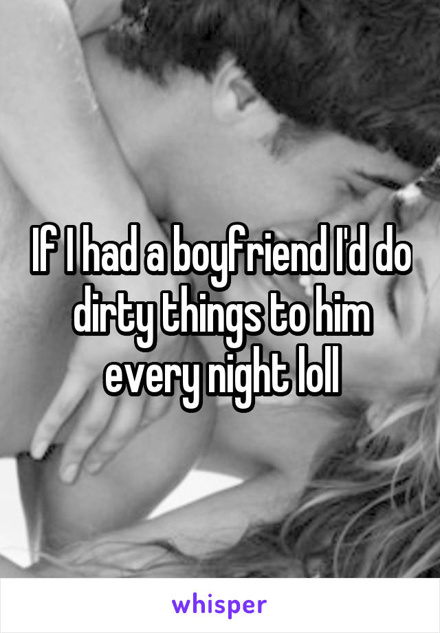 If I had a boyfriend I'd do dirty things to him every night loll